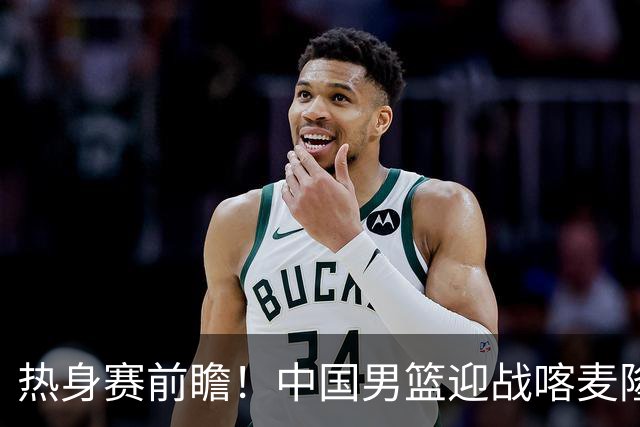 热身赛前瞻！中国男篮迎战喀麦隆，传来3大喜讯1条隐患，郭士强迎强援