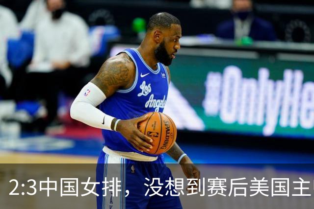 2:3中国女排，没想到赛后美国主帅盛赞一人:她击败了我们所有努力
